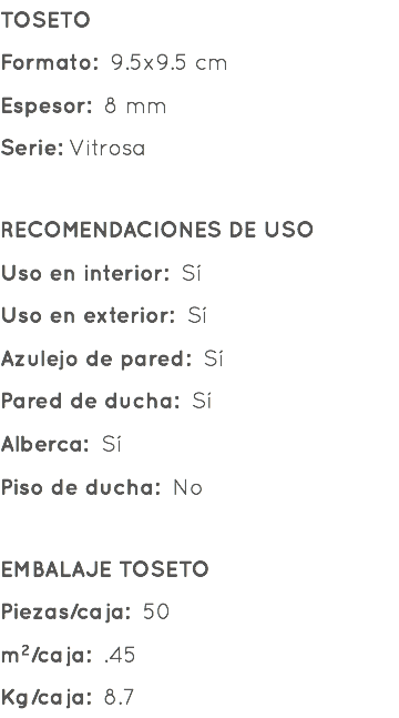 TOSETO Formato: 9.5x9.5 cm Espesor: 8 mm Serie: Vitrosa RECOMENDACIONES DE USO Uso en interior: Sí Uso en exterior: Sí Azulejo de pared: Sí Pared de ducha: Sí Alberca: Sí Piso de ducha: No EMBALAJE TOSETO Piezas/caja: 50 m²/caja: .45 Kg/caja: 8.7