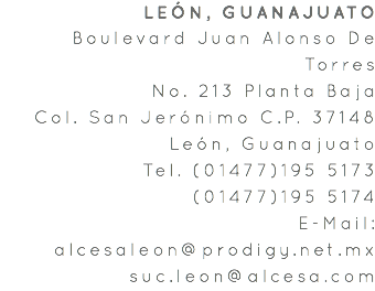 LEÓN, GUANAJUATO Boulevard Juan Alonso De Torres No. 213 Planta Baja Col. San Jerónimo C.P. 37148 León, Guanajuato Tel. (01477)195 5173 (01477)195 5174 E-Mail: alcesaleon@prodigy.net.mx suc.leon@alcesa.com